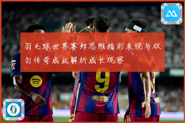 羽毛球世界赛郑思维精彩表现与双打传奇成就解析成长观察