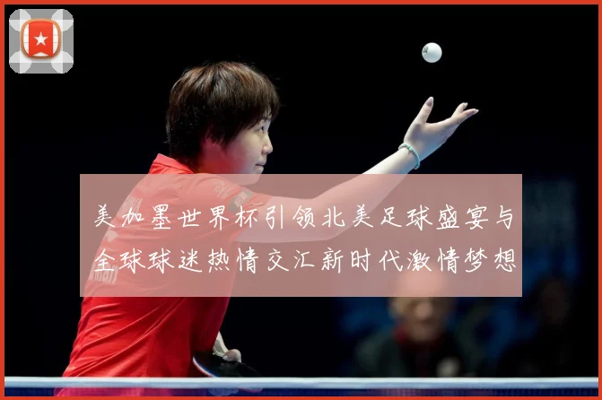 美加墨世界杯引领北美足球盛宴与全球球迷热情交汇新时代激情梦想战术观察