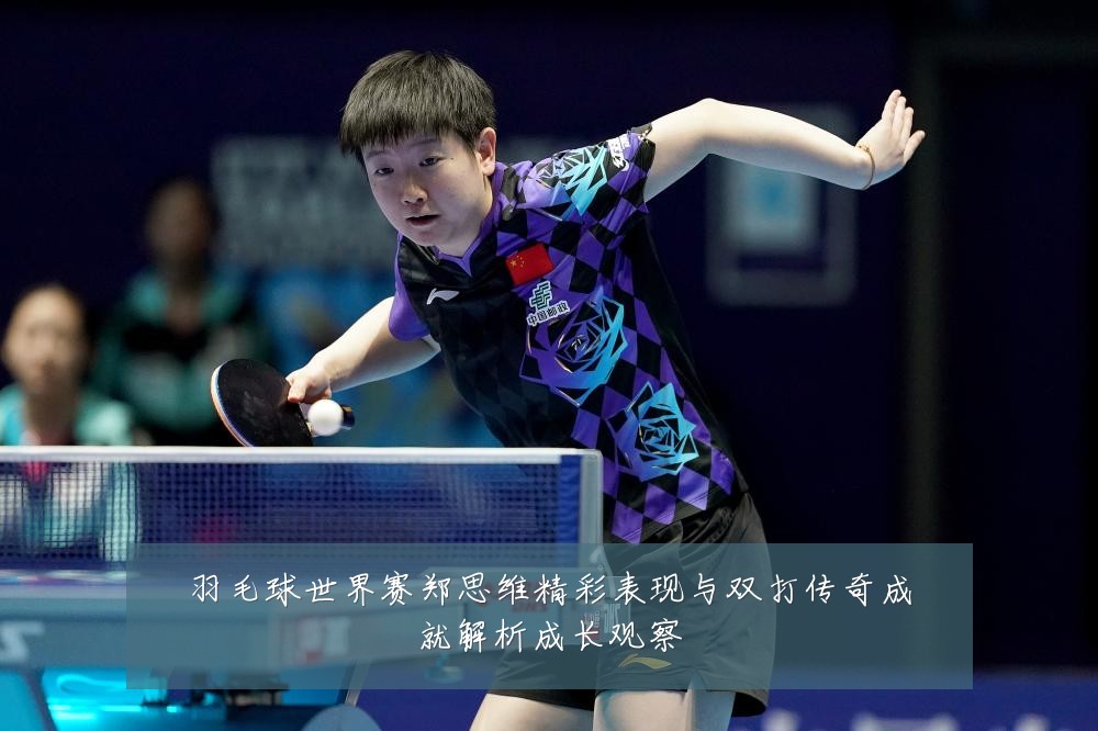 羽毛球世界赛郑思维精彩表现与双打传奇成就解析成长观察